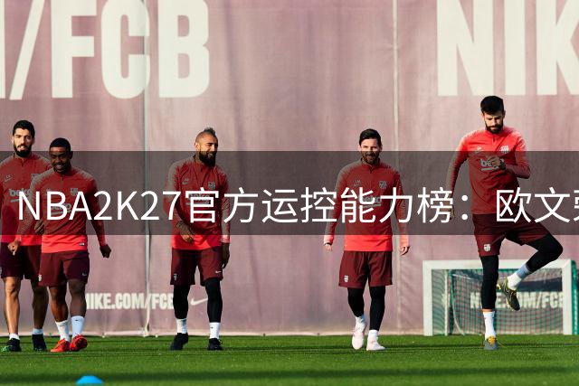 NBA2K27官方运控能力榜：欧文荣膺控球之王 超级控卫群星璀璨